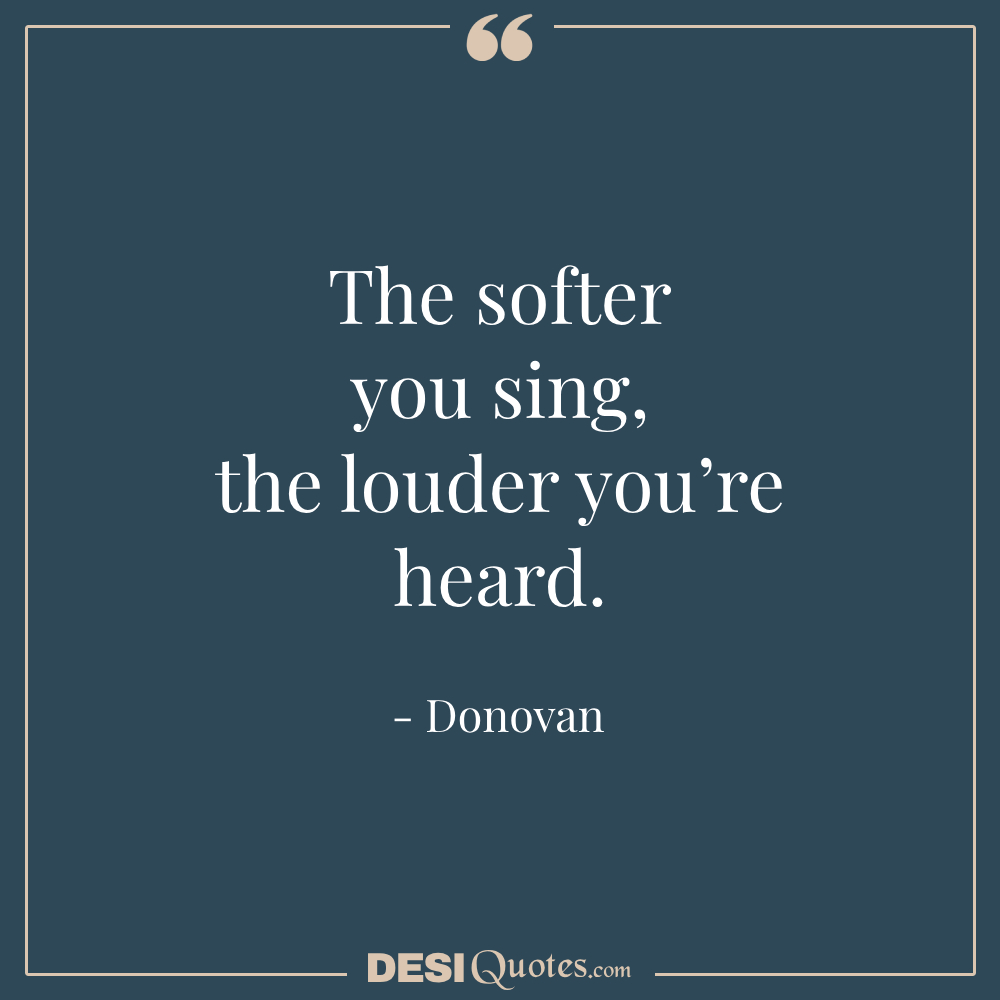 The Softer You Sing, The Louder You’re Heard.