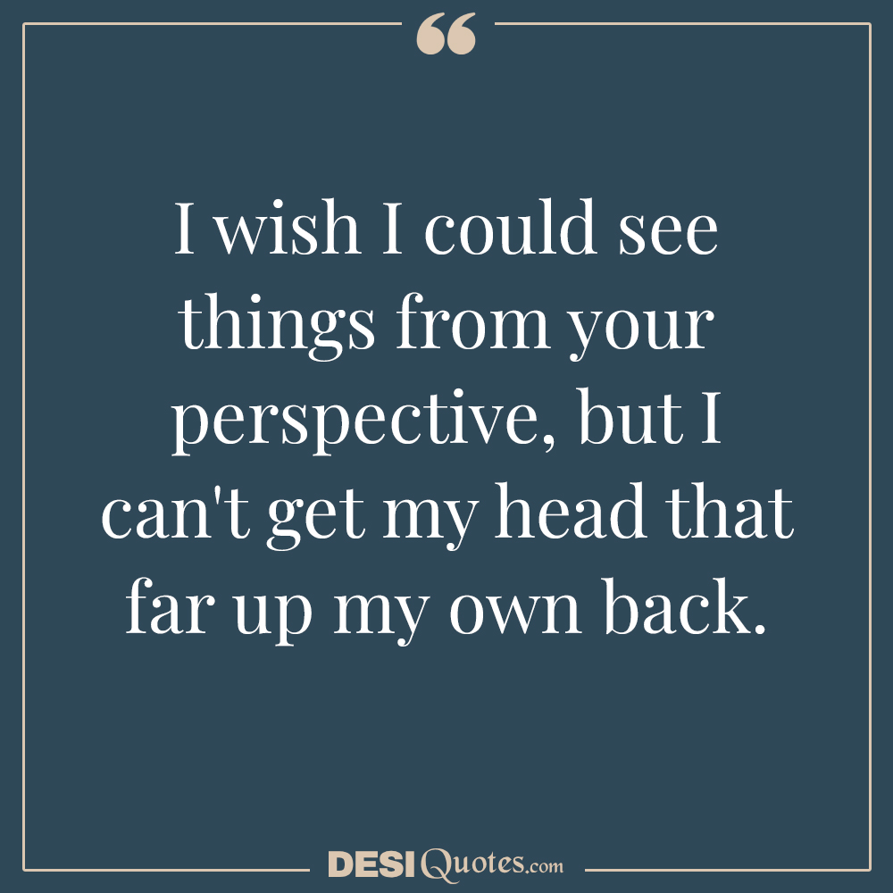 I Wish I Could See Things From Your Perspective, But I Can't Get My Head That Far Up My Own Back.